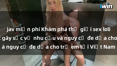 jav miễn phí Khám phá thế giới sex loli Việt Nam: Sự thật gây sốc về nhu cầu và nguy cơ đe dọa cho trẻ em tại Việt Nam