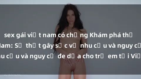 sex gái việt nam có chồng Khám phá thế giới sex loli Việt Nam: Sự thật gây sốc về nhu cầu và nguy cơ đe dọa cho trẻ em tại Việt Nam