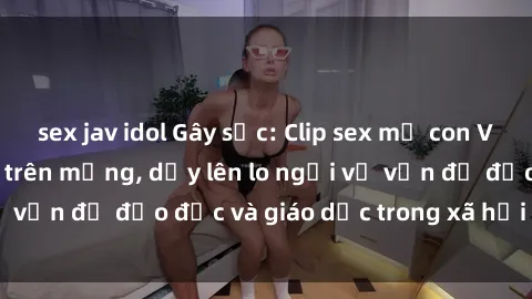 sex jav idol Gây sốc: Clip sex mẹ con Việt Nam lan truyền trên mạng, dấy lên lo ngại về vấn đề đạo đức và giáo dục trong xã hội hiện nay.