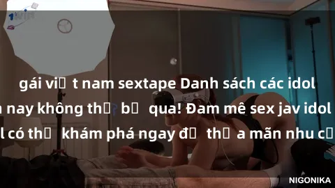 gái việt nam sextape Danh sách các idol JAV hot nhất hiện nay không thể bỏ qua! Đam mê sex jav idol có thể khám phá ngay để thỏa mãn nhu cầu giải trí của mình!